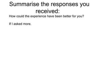 Summarise the responses you received:  How could the experience have been better for you? If I asked more.  