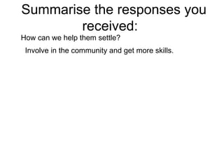 Summarise the responses you received:  How can we help them settle?  Involve in the community and get more skills. 