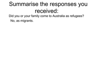 Summarise the responses you received:  Did you or your family come to Australia as refugees? No, as migrants.  