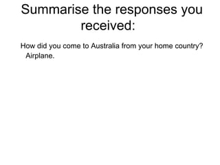 Summarise the responses you received:  How did you come to Australia from your home country? Airplane. 