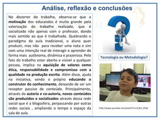 Análise, reflexão e conclusões  Vídeo dos alunos No decorrer do trabalho, observa-se que a  motivação  dos educandos é muito grande pela valorização do trabalho realizado, que é socializado não apenas com o professor, dando mais sentido ao que é trabalhado. Quebrando o paradigma da aula tradicional, o aluno quer produzir, mas não  para receber uma nota e sim com uma intenção real de interagir e aprender de forma mais  autônoma, dinâmica e prazerosa. Pelo fato do trabalho estar aberto e visível a qualquer pessoa, implica na  aquisição de valores como ética, responsabilidade e compromisso com a qualidade na produção escrita . Além disso, ajuda na iniciativa, sendo o próprio  educando o construtor do conhecimento , deixando de ser um receptor passivo de conteúdo. Principalmente, através da  autoria e co-autoria, novos conteúdos são produzidos e socializados  através dessa rede social que é a blogosfera, perpassando por outras redes sociais , ampliando o tempo e espaço da sala de aula. Tecnologia ou Metodologia? http://www.youtube.com/watch?v=CsL81l_0Yq4 