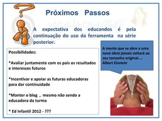 Próximos  Passos A expectativa dos educandos é pela continuação do uso da ferramenta  na série posterior.  Possibilidades: *Avaliar juntamente com os pais os resultados  e interesses futuros *Incentivar e apoiar as futuras educadoras para dar continuidade *Manter o blog  ,  mesmo não sendo a educadora da turma * Ed Infantil 2012 - ???  A mente que se abre a uma  nova ideia  jamais voltará ao seu tamanho original.... Albert  Einstein 