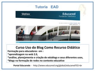 Tutoria  EAD  Curso Uso do Blog Como Recurso Didático Formação para educadores  em :  *aprendizagem na web 2.0, *análise, planejamento e criação de edublogs e seus diferentes usos,  *blogs na formação de redes no contexto educativo  Portal Educarede  -  http://www.educared.org/global/educared?CE=br 