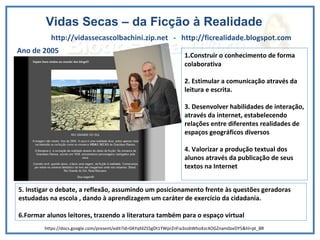 Vidas Secas – da Ficção à Realidade http://vidassecascolbachini.zip.net  -  http://ficrealidade.blogspot.com Ano de 2005 1 . Construir o conhecimento de forma colaborativa 2. Estimular a comunicação através da leitura e escrita.  3. Desenvolver habilidades de interação, através da internet, estabelecendo relações entre diferentes realidades de espaços geográficos diversos 4. Valorizar a produção textual dos alunos através da publicação de seus textos na Internet 5. Instigar o debate, a reflexão, assumindo um posicionamento frente às questões geradoras estudadas na escola , dando à aprendizagem um caráter de exercício da cidadania. 6.Formar alunos leitores, trazendo a literatura também para o espaço virtual https://docs.google.com/present/edit?id=0AYqfd2S5gDt1YWprZnFia3ozbWhoXzc4OGZnam0zeDY5&hl=pt_BR 