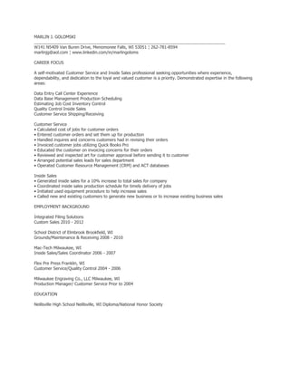 MARLIN J. GOLOMSKI
__________________________________________________________________________________
W141 N5409 Van Buren Drive, Menomonee Falls, WI 53051 ¦ 262-781-8594
marlinjg@aol.com ¦ www.linkedin.com/in/marlingoloms

CAREER FOCUS

A self-motivated Customer Service and Inside Sales professional seeking opportunities where experience,
dependability, and dedication to the loyal and valued customer is a priority. Demonstrated expertise in the following
areas:

Data Entry Call Center Experience
Data Base Management Production Scheduling
Estimating Job Cost Inventory Control
Quality Control Inside Sales
Customer Service Shipping/Receiving

Customer Service
• Calculated cost of jobs for customer orders
• Entered customer orders and set them up for production
• Handled inquires and concerns customers had in revising their orders
• Invoiced customer jobs utilizing Quick Books Pro
• Educated the customer on invoicing concerns for their orders
• Reviewed and inspected art for customer approval before sending it to customer
• Arranged potential sales leads for sales department
• Operated Customer Resource Management (CRM) and ACT databases

Inside Sales
• Generated inside sales for a 10% increase to total sales for company
• Coordinated inside sales production schedule for timely delivery of jobs
• Initiated used equipment procedure to help increase sales
• Called new and existing customers to generate new business or to increase existing business sales

EMPLOYMENT BACKGROUND

Integrated Filing Solutions
Custom Sales 2010 - 2012

School District of Elmbrook Brookfield, WI
Grounds/Maintenance & Receiving 2008 - 2010

Mac-Tech Milwaukee, WI
Inside Sales/Sales Coordinator 2006 - 2007

Flex Pre Press Franklin, WI
Customer Service/Quality Control 2004 - 2006

Milwaukee Engraving Co., LLC Milwaukee, WI
Production Manager/ Customer Service Prior to 2004

EDUCATION

Neillsville High School Neillsville, WI Diploma/National Honor Society
 