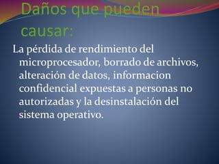 Daños que pueden
causar:
La pérdida de rendimiento del
microprocesador, borrado de archivos,
alteración de datos, informacion
confidencial expuestas a personas no
autorizadas y la desinstalación del
sistema operativo.
 