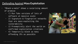 © 2022 GreyNoise Intelligence Inc
- “Whack-a-mole” shows a surprising amount
of promise
- 1) Run fake versions of lots of
software at massive scale
- 2) Signature & fingerprint networks
that are mass-exploiting the
vulnerability
- 3) Preemptively alert the world on
confirmed exploitation citations
- 4) Temporarily block as many
offending IPs as possible
Defending Against Mass Exploitation
 