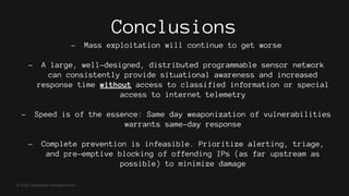 © 2022 GreyNoise Intelligence Inc
Conclusions
- Mass exploitation will continue to get worse
- A large, well-designed, distributed programmable sensor network
can consistently provide situational awareness and increased
response time without access to classified information or special
access to internet telemetry
- Speed is of the essence: Same day weaponization of vulnerabilities
warrants same-day response
- Complete prevention is infeasible. Prioritize alerting, triage,
and pre-emptive blocking of offending IPs (as far upstream as
possible) to minimize damage
 
