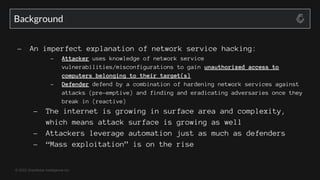 © 2022 GreyNoise Intelligence Inc
- An imperfect explanation of network service hacking:
- Attacker uses knowledge of network service
vulnerabilities/misconfigurations to gain unauthorized access to
computers belonging to their target(s)
- Defender defend by a combination of hardening network services against
attacks (pre-emptive) and finding and eradicating adversaries once they
break in (reactive)
- The internet is growing in surface area and complexity,
which means attack surface is growing as well
- Attackers leverage automation just as much as defenders
- “Mass exploitation” is on the rise
Background
 