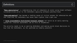© 2022 GreyNoise Intelligence Inc
Deﬁnitions
“Mass exploitation” == compromising lots of computers at scale using known software
vulnerabilities prior to the defenders applying software patches/fixes
“Scan-and-exploit” has become a leading cause of initial access for adversaries and
the timelines for defenders has never been tighter than right now
A large programmable distributed honeypot network can serve as an early warning
system for internet bystanders (we do this at GreyNoise)
The priority needs to be on warning defenders and making quick block decisions to
buy time for defenders, as far upstream as humanly possible
 