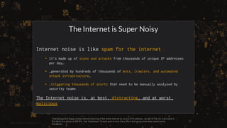 ©2022 GreyNoise Intelligence Inc
The Internet is Super Noisy
Internet noise is like spam for the internet
• It’s made up of scans and attacks from thousands of unique IP addresses
per day…
• …generated by hundreds of thousands of bots, crawlers, and automated
attack infrastructure…
• …triggering thousands of alerts that need to be manually analyzed by
security teams.
The Internet noise is, at best, distracting, and at worst,
malicious
This background image shows internet scanning of the entire internet by source IPv4 address, Jan-21 to Feb-22. Each pixel in
this photo is a group of 256 IPs.; the “brightness” of each pixel is how many IPs in that group have been observed by
GreyNoise.
 