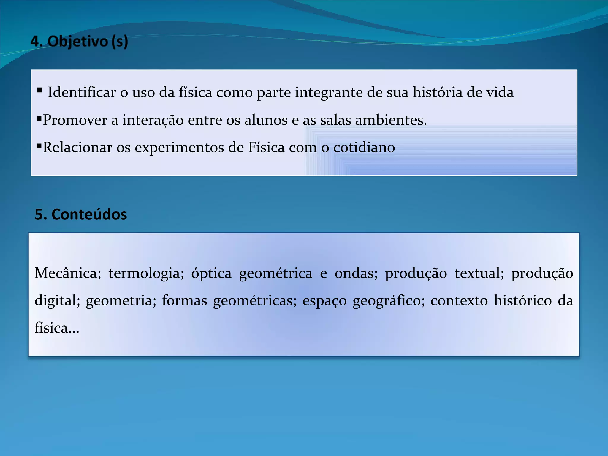 5. Conteúdos Identificar o uso da física como parte integrante de sua história de vida Promover a interação entre os alunos e as salas ambientes. Relacionar os experimentos de Física com o cotidiano Mecânica; termologia; óptica geométrica e ondas; produção textual; produção digital; geometria; formas geométricas; espaço geográfico; contexto histórico da física... 