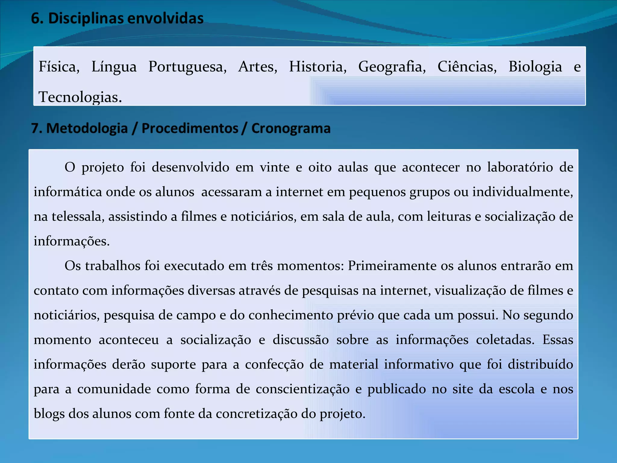 Física, Língua Portuguesa, Artes, Historia, Geografia, Ciências, Biologia e Tecnologias . O projeto foi desenvolvido em vinte e oito aulas que acontecer no laboratório de informática onde os alunos  acessaram a internet em pequenos grupos ou individualmente, na telessala, assistindo a filmes e noticiários, em sala de aula, com leituras e socialização de informações. Os trabalhos foi executado em três momentos: Primeiramente os alunos entrarão em contato com informações diversas através de pesquisas na internet, visualização de filmes e noticiários, pesquisa de campo e do conhecimento prévio que cada um possui. No segundo momento aconteceu a socialização e discussão sobre as informações coletadas. Essas informações derão suporte para a confecção de material informativo que foi distribuído para a comunidade como forma de conscientização e publicado no site da escola e nos blogs dos alunos com fonte da concretização do projeto. 