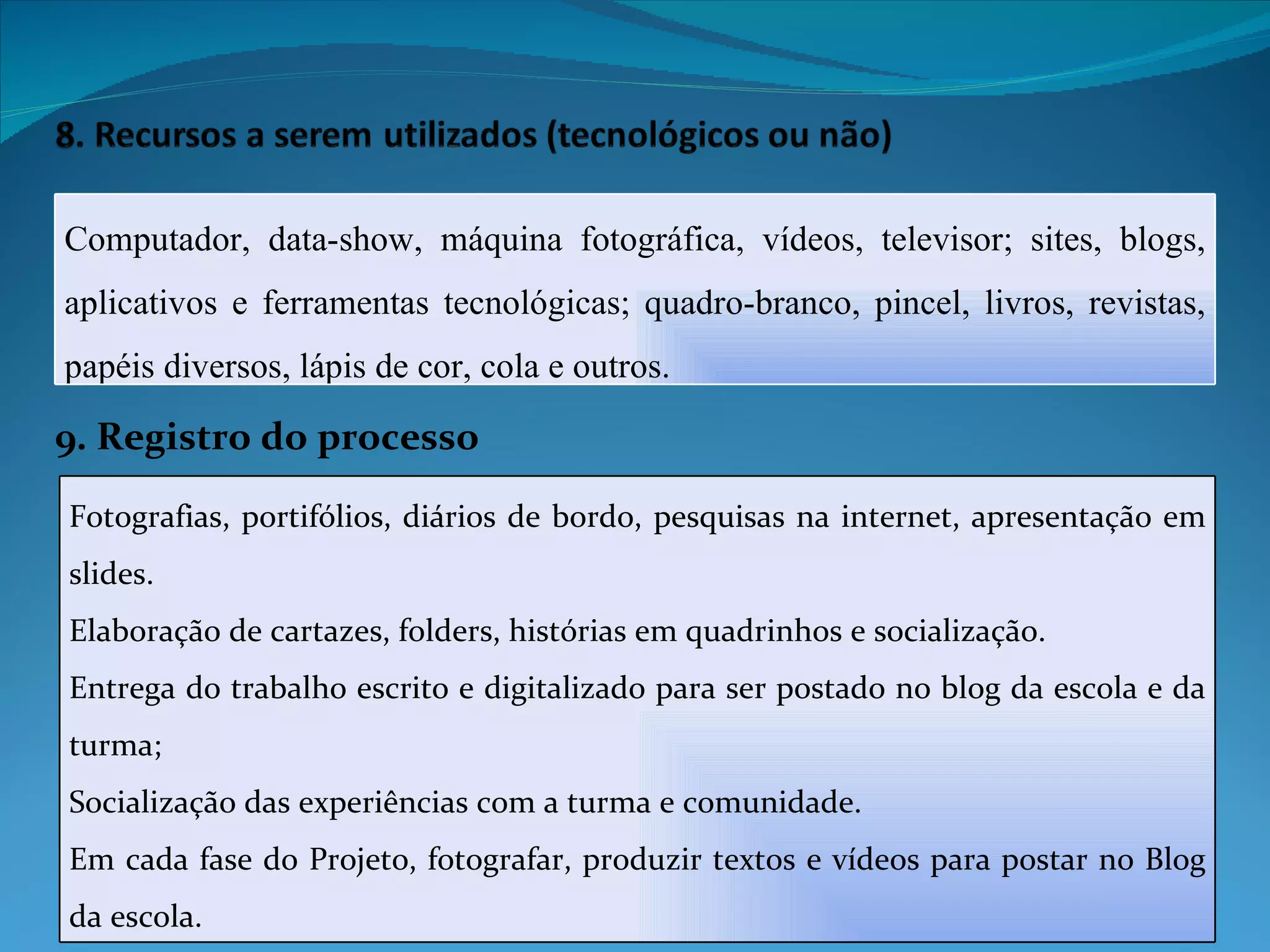 9. Registro do processo Computador, data-show, máquina fotográfica, vídeos, televisor; sites, blogs, aplicativos e ferramentas tecnológicas; quadro-branco, pincel, livros, revistas, papéis diversos, lápis de cor, cola e outros.  Fotografias, portifólios, diários de bordo, pesquisas na internet, apresentação em slides.  Elaboração de cartazes, folders, histórias em quadrinhos e socialização. Entrega do trabalho escrito e digitalizado para ser postado no blog da escola e da turma; Socialização das experiências com a turma e comunidade.  Em cada fase do Projeto, fotografar, produzir textos e vídeos para postar no Blog da escola. 