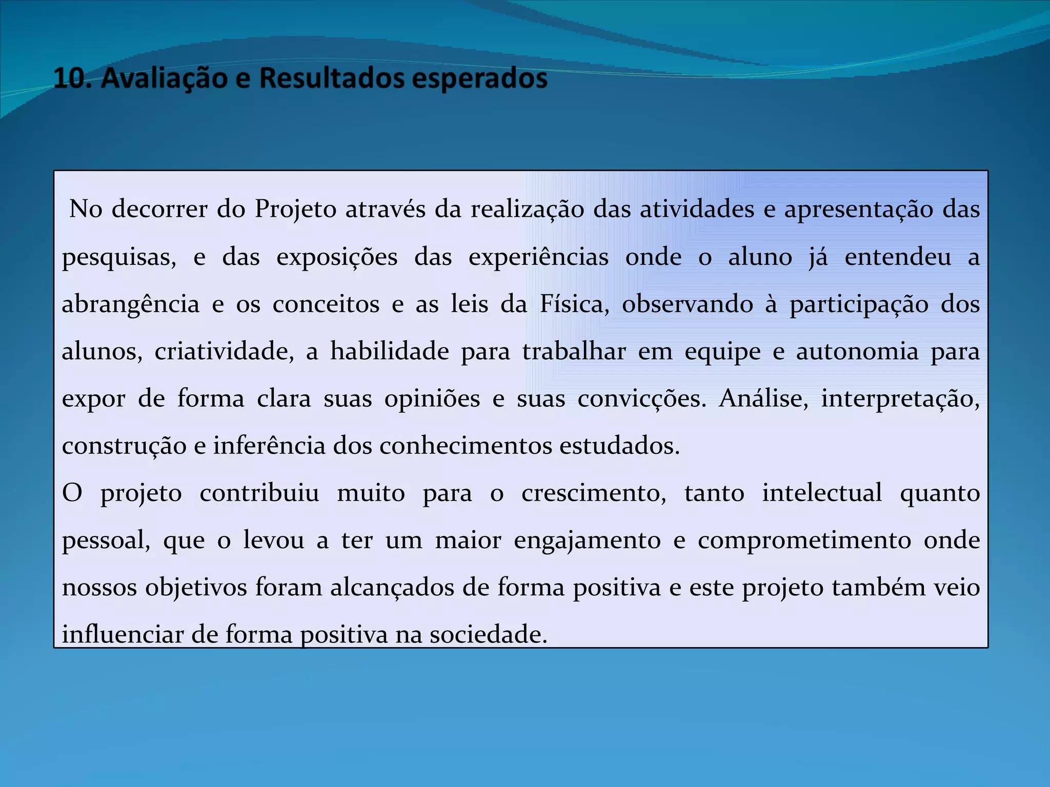   No decorrer do Projeto através da realização das atividades e apresentação das pesquisas, e das exposições das experiências onde o aluno já entendeu a abrangência e os conceitos e as leis da Física, observando à participação dos alunos, criatividade, a habilidade para trabalhar em equipe e autonomia para expor de forma clara suas opiniões e suas convicções. Análise, interpretação, construção e inferência dos conhecimentos estudados. O projeto contribuiu muito para o crescimento, tanto intelectual quanto pessoal, que o levou a ter um maior engajamento e comprometimento onde nossos objetivos foram alcançados de forma positiva e este projeto também veio influenciar de forma positiva na sociedade. 
