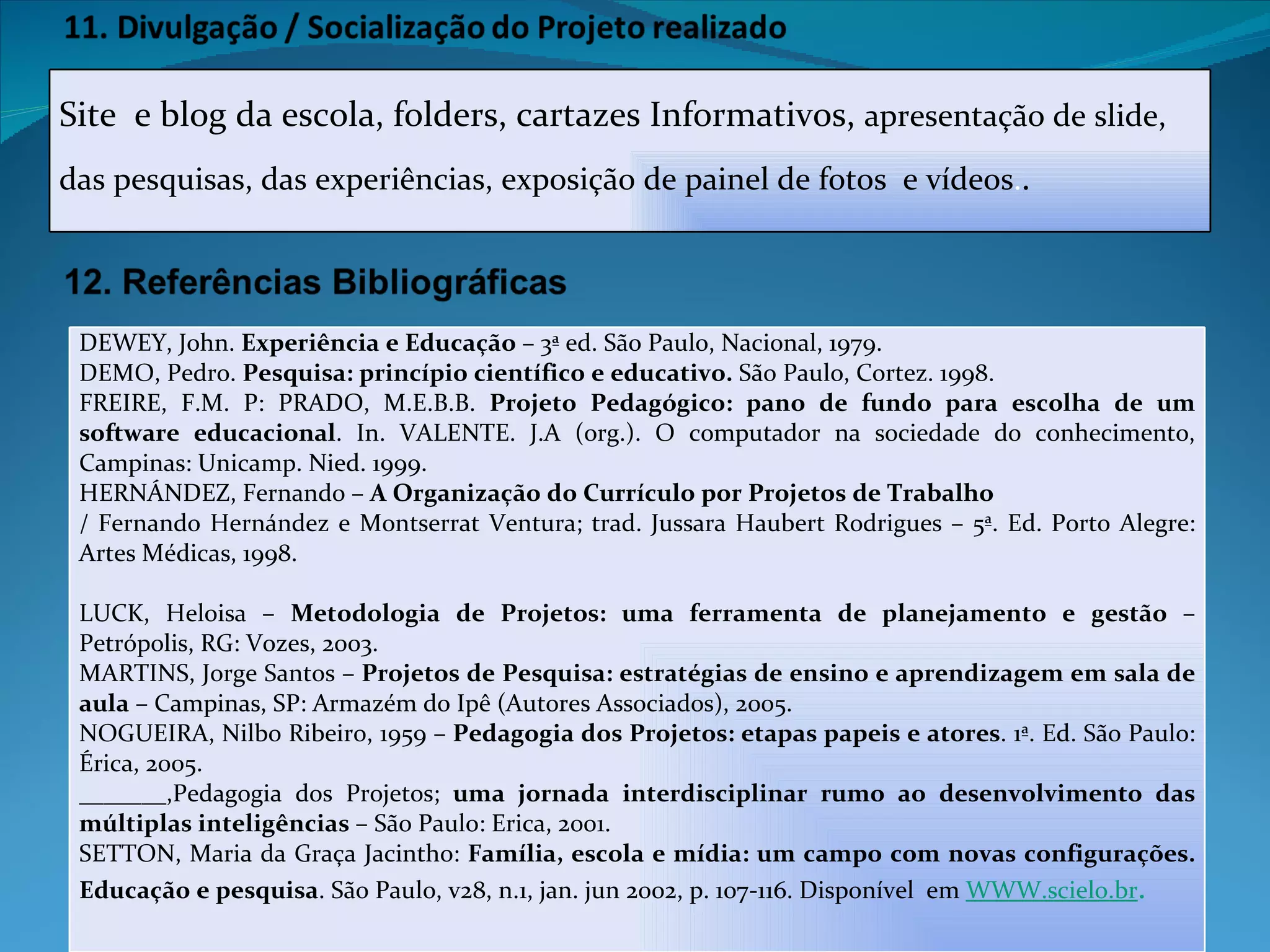 Site  e blog da escola, folders, cartazes Informativos,  apresentação de slide, das pesquisas, das experiências, exposição de painel de fotos  e vídeos . . DEWEY, John.  Experiência e Educação  – 3ª ed. São Paulo, Nacional, 1979. DEMO, Pedro.  Pesquisa: princípio científico e educativo.  São Paulo, Cortez. 1998. FREIRE, F.M. P: PRADO, M.E.B.B.  Projeto Pedagógico: pano de fundo para escolha de um software educacional . In. VALENTE. J.A (org.). O computador na sociedade do conhecimento, Campinas: Unicamp. Nied. 1999. HERNÁNDEZ, Fernando –  A Organização do Currículo por Projetos de Trabalho / Fernando Hernández e Montserrat Ventura; trad. Jussara Haubert Rodrigues – 5ª. Ed. Porto Alegre: Artes Médicas, 1998.   LUCK, Heloisa –  Metodologia   de Projetos: uma ferramenta de planejamento e gestão  – Petrópolis, RG: Vozes, 2003. MARTINS, Jorge Santos –  Projetos de Pesquisa: estratégias de ensino e aprendizagem em sala de aula  – Campinas, SP: Armazém do Ipê (Autores Associados), 2005. NOGUEIRA, Nilbo Ribeiro, 1959 –  Pedagogia dos Projetos: etapas papeis e atores . 1ª. Ed. São Paulo: Érica, 2005. _______,Pedagogia dos Projetos;  uma jornada interdisciplinar rumo ao desenvolvimento das múltiplas inteligências  – São Paulo: Erica, 2001. SETTON, Maria da Graça Jacintho:  Família, escola e mídia: um campo com novas configurações. Educação e pesquisa . São Paulo, v28, n.1, jan. jun 2002, p. 107-116. Disponível  em  WWW.scielo.br . 