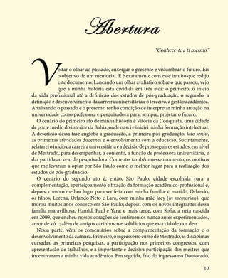 10
“Conhece-te a ti mesmo.”
Voltar o olhar ao passado, enxergar o presente e vislumbrar o futuro. Eis
o objetivo de um memorial. E é exatamente com esse intuito que redijo
este documento. Lançando um olhar avaliativo sobre o que passou, vejo
que a minha história está dividida em três atos: o primeiro, o início
da vida profissional até a definição dos estudos de pós-graduação, o segundo, a
definiçãoedesenvolvimentodacarreirauniversitáriaeoterceiro,agestãoacadêmica.
Analisando o passado e o presente, tenho condição de interpretar minha atuação na
universidade como professora e pesquisadora para, sempre, projetar o futuro.
O cenário do primeiro ato de minha história é Vitória da Conquista, uma cidade
de porte médio do interior da Bahia, onde nasci e iniciei minha formação intelectual.
A descrição dessa fase engloba a graduação, a primeira pós-graduação, lato sensu,
as primeiras atividades docentes e o envolvimento com a educação. Sucintamente,
relatareioiníciodacarreirauniversitáriaeadecisãodeprosseguirosestudos,emnível
de Mestrado, para desempenhar, a contento, a função de professora universitária, e
dar partida ao veio de pesquisadora. Comento, também nesse momento, os motivos
que me levaram a optar por São Paulo como o melhor lugar para a realização dos
estudos de pós-graduação.
O cenário do segundo ato é, então, São Paulo, cidade escolhida para a
complementação, aperfeiçoamento e fixação da formação acadêmico-profissional e,
depois, como o melhor lugar para ser feliz com minha família: o marido, Orlando,
os filhos, Lorena, Orlando Neto e Lara, com minha mãe Jacy (in memorian), que
morou muitos anos conosco em São Paulo; depois, com os novos integrantes dessa
família maravilhosa, Hamid, Paul e Yara; e mais tarde, com Sofia, a neta nascida
em 2009, que encheu nossos corações de sentimentos nunca antes experimentados,
amor de vó...; além de amigos carinhosos e solidários que esta cidade nos deu.
Nessa parte, vêm os comentários sobre a complementação da formação e o
desenvolvimentodacarreira.Primeiro,oingressonocursodeMestrado,asdisciplinas
cursadas, as primeiras pesquisas, a participação nos primeiros congressos, com
apresentação de trabalhos, e a importante e decisiva participação dos mestres que
incentivaram a minha vida acadêmica. Em seguida, falo do ingresso no Doutorado,
Abertura
 
