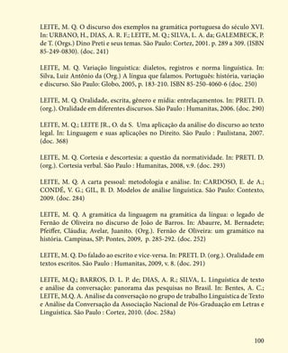 100
LEITE, M. Q. O discurso dos exemplos na gramática portuguesa do século XVI.
In: URBANO, H., DIAS, A. R. F.; LEITE, M. Q.; SILVA, L. A. da; GALEMBECK, P.
de T. (Orgs.) Dino Preti e seus temas. São Paulo: Cortez, 2001. p. 289 a 309. (ISBN
85-249-0830). (doc. 241)
LEITE, M. Q. Variação linguística: dialetos, registros e norma linguística. In:
Silva, Luiz Antônio da (Org.) A língua que falamos. Português: história, variação
e discurso. São Paulo: Globo, 2005, p. 183-210. ISBN 85-250-4060-6 (doc. 250)
LEITE, M. Q. Oralidade, escrita, gênero e mídia: entrelaçamentos. In: PRETI. D.
(org.). Oralidade em diferentes discursos. São Paulo : Humanitas, 2006. (doc. 290)
LEITE, M. Q.; LEITE JR., O. da S. Uma aplicação da análise do discurso ao texto
legal. In: Linguagem e suas aplicações no Direito. São Paulo : Paulistana, 2007.
(doc. 368)
LEITE, M. Q. Cortesia e descortesia: a questão da normatividade. In: PRETI. D.
(org.). Cortesia verbal. São Paulo : Humanitas, 2008, v.9. (doc. 293)
LEITE, M. Q. A carta pessoal: metodologia e análise. In: CARDOSO, E. de A.;
CONDÉ, V. G.; GIL, B. D. Modelos de análise linguística. São Paulo: Contexto,
2009. (doc. 284)
LEITE, M. Q. A gramática da linguagem na gramática da língua: o legado de
Fernão de Oliveira no discurso de João de Barros. In: Abaurre, M. Bernadete;
Pfeiffer, Cláudia; Avelar, Juanito. (Org.). Fernão de Oliveira: um gramático na
história. Campinas, SP: Pontes, 2009, p. 285-292. (doc. 252)
LEITE, M. Q. Do falado ao escrito e vice-versa. In: PRETI. D. (org.). Oralidade em
textos escritos. São Paulo : Humanitas, 2009, v. 8. (doc. 291)
LEITE, M.Q.; BARROS, D. L. P. de; DIAS, A. R.; SILVA, L. Linguística de texto
e análise da conversação: panorama das pesquisas no Brasil. In: Bentes, A. C.;
LEITE, M.Q. A. Análise da conversação no grupo de trabalho Linguística de Texto
e Análise da Conversação da Associação Nacional de Pós-Graduação em Letras e
Linguística. São Paulo : Cortez, 2010. (doc. 258a)
 