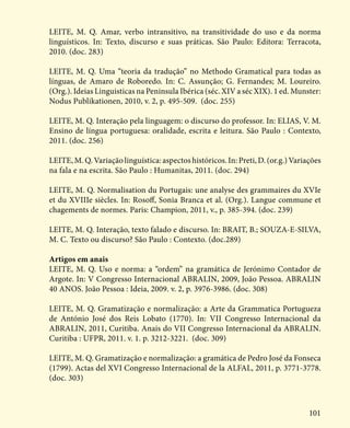 101
LEITE, M. Q. Amar, verbo intransitivo, na transitividade do uso e da norma
linguísticos. In: Texto, discurso e suas práticas. São Paulo: Editora: Terracota,
2010. (doc. 283)
LEITE, M. Q. Uma “teoria da tradução” no Methodo Gramatical para todas as
línguas, de Amaro de Roboredo. In: C. Assunção; G. Fernandes; M. Loureiro.
(Org.). Ideias Linguisticas na Peninsula Ibérica (séc. XIV a séc XIX). 1 ed. Munster:
Nodus Publikationen, 2010, v. 2, p. 495-509. (doc. 255)
LEITE, M. Q. Interação pela linguagem: o discurso do professor. In: ELIAS, V. M.
Ensino de língua portuguesa: oralidade, escrita e leitura. São Paulo : Contexto,
2011. (doc. 256)
LEITE, M. Q. Variação linguística: aspectos históricos. In: Preti, D. (or.g.) Variações
na fala e na escrita. São Paulo : Humanitas, 2011. (doc. 294)
LEITE, M. Q. Normalisation du Portugais: une analyse des grammaires du XVIe
et du XVIIIe siècles. In: Rosoff, Sonia Branca et al. (Org.). Langue commune et
chagements de normes. Paris: Champion, 2011, v., p. 385-394. (doc. 239)
LEITE, M. Q. Interação, texto falado e discurso. In: BRAIT, B.; SOUZA-E-SILVA,
M. C. Texto ou discurso? São Paulo : Contexto. (doc.289)
Artigos em anais
LEITE, M. Q. Uso e norma: a “ordem” na gramática de Jerónimo Contador de
Argote. In: V Congresso Internacional ABRALIN, 2009, João Pessoa. ABRALIN
40 ANOS. João Pessoa : Ideia, 2009. v. 2, p. 3976-3986. (doc. 308)
LEITE, M. Q. Gramatização e normalização: a Arte da Grammatica Portugueza
de António José dos Reis Lobato (1770). In: VII Congresso Internacional da
ABRALIN, 2011, Curitiba. Anais do VII Congresso Internacional da ABRALIN.
Curitiba : UFPR, 2011. v. 1. p. 3212-3221. (doc. 309)
LEITE, M. Q. Gramatização e normalização: a gramática de Pedro José da Fonseca
(1799). Actas del XVI Congresso Internacional de la ALFAL, 2011, p. 3771-3778.
(doc. 303)
 