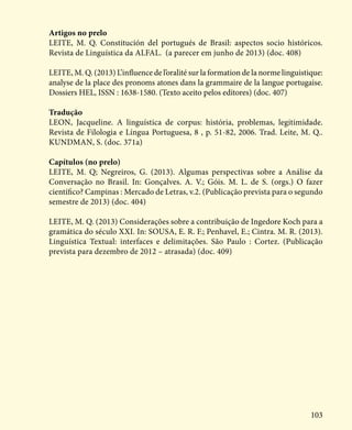 103
Artigos no prelo
LEITE, M. Q. Constitución del portugués de Brasil: aspectos socio históricos.
Revista de Linguística da ALFAL. (a parecer em junho de 2013) (doc. 408)
LEITE, M. Q. (2013) L’influence de l’oralité sur la formation de la norme linguistique:
analyse de la place des pronoms atones dans la grammaire de la langue portugaise.
Dossiers HEL, ISSN : 1638-1580. (Texto aceito pelos editores) (doc. 407)
Tradução
LEON, Jacqueline. A linguística de corpus: história, problemas, legitimidade.
Revista de Filologia e Língua Portuguesa, 8 , p. 51-82, 2006. Trad. Leite, M. Q..
KUNDMAN, S. (doc. 371a)
Capítulos (no prelo)
LEITE, M. Q; Negreiros, G. (2013). Algumas perspectivas sobre a Análise da
Conversação no Brasil. In: Gonçalves. A. V.; Góis. M. L. de S. (orgs.) O fazer
científico? Campinas : Mercado de Letras, v.2. (Publicação prevista para o segundo
semestre de 2013) (doc. 404)
LEITE, M. Q. (2013) Considerações sobre a contribuição de Ingedore Koch para a
gramática do século XXI. In: SOUSA, E. R. F.; Penhavel, E.; Cintra. M. R. (2013).
Linguística Textual: interfaces e delimitações. São Paulo : Cortez. (Publicação
prevista para dezembro de 2012 – atrasada) (doc. 409)
 