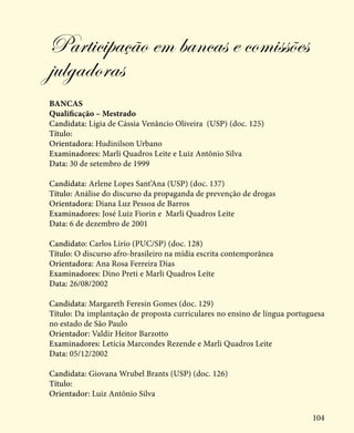 104
Participação em bancas e comissões
julgadoras
Bancas
Qualificação – Mestrado
Candidata: Lígia de Cássia Venâncio Oliveira (USP) (doc. 125)
Título:
Orientadora: Hudinilson Urbano
Examinadores: Marli Quadros Leite e Luiz Antônio Silva
Data: 30 de setembro de 1999
Candidata: Arlene Lopes Sant’Ana (USP) (doc. 137)
Título: Análise do discurso da propaganda de prevenção de drogas
Orientadora: Diana Luz Pessoa de Barros
Examinadores: José Luiz Fiorin e Marli Quadros Leite
Data: 6 de dezembro de 2001
Candidato: Carlos Lírio (PUC/SP) (doc. 128)
Título: O discurso afro-brasileiro na mídia escrita contemporânea
Orientadora: Ana Rosa Ferreira Dias
Examinadores: Dino Preti e Marli Quadros Leite
Data: 26/08/2002
Candidata: Margareth Feresin Gomes (doc. 129)
Título: Da implantação de proposta curriculares no ensino de língua portuguesa
no estado de São Paulo
Orientador: Valdir Heitor Barzotto
Examinadores: Letícia Marcondes Rezende e Marli Quadros Leite
Data: 05/12/2002
Candidata: Giovana Wrubel Brants (USP) (doc. 126)
Título:
Orientador: Luiz Antônio Silva
 