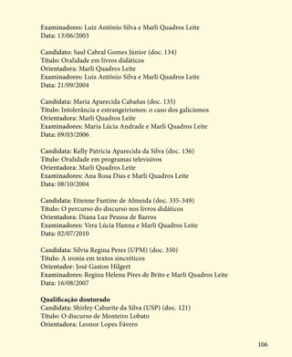 106
Examinadores: Luiz Antônio Silva e Marli Quadros Leite
Data: 13/06/2003
Candidato: Saul Cabral Gomes Júnior (doc. 134)
Título: Oralidade em livros didáticos
Orientadora: Marli Quadros Leite
Examinadores: Luiz Antônio Silva e Marli Quadros Leite
Data: 21/09/2004
Candidata: Maria Aparecida Cabañas (doc. 135)
Título: Intolerância e estrangeirismos: o caso dos galicismos
Orientadora: Marli Quadros Leite
Examinadores: Maria Lúcia Andrade e Marli Quadros Leite
Data: 09/03/2006
Candidata: Kelly Patrícia Aparecida da Silva (doc. 136)
Título: Oralidade em programas televisivos
Orientadora: Marli Quadros Leite
Examinadores: Ana Rosa Dias e Marli Quadros Leite
Data: 08/10/2004
Candidata: Etienne Fantine de Almeida (doc. 335-349)
Título: O percurso do discurso nos livros didáticos
Orientadora: Diana Luz Pessoa de Barros
Examinadores: Vera Lúcia Hanna e Marli Quadros Leite
Data: 02/07/2010
Candidata: Sílvia Regina Peres (UPM) (doc. 350)
Título: A ironia em textos sincréticos
Orientador: José Gaston Hilgert
Examinadores: Regina Helena Pires de Brito e Marli Quadros Leite
Data: 16/08/2007
Qualificação doutorado
Candidata: Shirley Cabarite da Silva (USP) (doc. 121)
Título: O discurso de Monteiro Lobato
Orientadora: Leonor Lopes Fávero
 