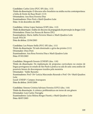 109
Candidato: Carlos Lírio (PUC-SP) (doc. 113)
Título da dissertação: O discurso afro-brasileiro na mídia escrita contemporânea:
a linha de frente da Raça Brasil. (113)
Orientadora: Ana Rosa Ferreira Dias
Examinadores: Dino Preti e Marli Quadros Leite
Data: 16 de dezembro de 2002
Candidata: Arlene Lopes Santana (USP) (doc. 112)
Título da dissertação: Análise do discurso da propaganda de prevenção às drogas (112)
Orientadora: Diana Luz Pessoa de Barros (DL)
Examinadores: Maria Adélia Ferreira Mauro e Marli Quadros Leite
Local: FFLCH
Data da defesa: 22/04/2003
Candidata: Lea Poiano Stella (PUC-SP) (doc. 111)
Título da dissertação: Tá tudo dominado: a gíria das prisões (111)
Orientador: Dino Preti
Examinadores: Ana Rosa Ferreira Dias e Marli Quadros Leite
Data: 07/05/2003
Candidata: Margareth Feresin (UNESP) (doc. 110)
Título da dissertação: Da implantação de propostas curriculares no ensino de
língua portuguesa no estado de São Paulo à prática na sala de aula: uma análise de
possíveis fatores de descompasso trazidos pela memória
Orientador: Valdir Barzotto
Examinadores: Prof.ª Drª Letícia Marcondes Rezende e Prof.ª Dr.ª Marli Quadros
Leite
Local: UNESP / Campus Araraquara
Data da defesa: 20/05/2004
Candidata: Simone Cristina Salviano Ferreira (UFU) (doc. 116)
Título da dissertação: A crônica: problemáticas em torno de um gênero
Orientador: Luiz Carlos Travaglia
Examinadores: Luísa Helena Borges Finotti, e Marli Quadros Leite
Data: 08/07/2005
 