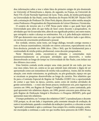 11
dou informações sobre a tese e relato fatos do primeiro estágio de pós-doutorado
na University of Pennsylvania e, depois, do segundo, na França, na Université de
Paris VII e École Normale Supérieure de Lyon. Trato, ainda, de minha participação
na Universidade de São Paulo, como Monitora do Projeto NURC/SP- Núcleo USP,
sob a orientação do Professor Dr. Dino Preti; depois, discorro sobre minha atuação
como Professora e Pesquisadora do Departamento de Letras Clássicas e Vernáculas.
O cenário do terceiro ato é a USP. Nessa parte relato o que pude fazer pela
Universidade para além do que tinha de fazer como docente e pesquisadora. As
atividades que vão lá narradas têm, além de seu significado prático, um outro maior,
que extrapola a razão e alcança os sentimentos. Foi, e é, pela dedicação máxima à
USP que demonstro meu amor por ela e que tento lhe devolver tudo o que obtive,
em termos de crescimento profissional e pessoal.
Em verdade, retomo, neste texto, um longo diálogo, travado comigo mesma e
com as bancas examinadoras, iniciado em outros concursos, especialmente no da
livre-docência, prestado em 2006 (docs. 236a e 364), que foi fundamental para a
continuidade de minha prática profissional, como docente-pesquisadora.
Neste Memorial, então, encontram-se relatadas e comentadas mais
pormenorizadamente as principais atividades que desenvolvi, e venho
desenvolvendo ao longo do tempo na Universidade de São Paulo, com ênfase nas
dos últimos cinco anos.
Uma história contada revela sempre uma visão parcial de um todo, por isso
esse meu relato, bem sei, centra-se no que entendi mais relevante e digno de ser
apresentado como um instantâneo de minha vida acadêmica. Assim, falo de minha
atuação, com muito entusiasmo, na graduação, na pós-graduação, espaço em que
se encaixam as pesquisas desenvolvidas ao longo da carreira. Nos relatórios que
fiz para a Comissão Especial de Regime de Trabalho (CERT) tive a oportunidade
de contar o que fazia na época, carreira, assim como de minhas atividades de
gestão universitária. – e esses não foram poucos, totalizaram seis, pois ingressei na
carreira em 1994, em Regime de Tempo Completo (RTC), como contratada, pelo
qual apresentei três relatórios; depois, em 1999, prestei concurso para efetivar-me,
pelo Regime de Dedicação Integral à Docência e à Pesquisa (RDIDP), pelo qual
apresentei mais três relatórios.
O tempo probatório, ou “o tempo dos relatórios CERT”, é paradoxal para o docente
USP, porque, se, de um lado, é inquietante, pela constante situação de avaliação, de
outro é reconfortante, quando o resultado da avaliação é positivo, e o docente se sente
“aprovado”, estimulado e apto a continuar. Essa sempre foi a minha sensação, sentia-
me encorajada a continuar, a cada vez que recebia meus pareceres da CERT. Nunca
 