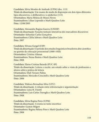 110
Candidata: Sílvia Mendes de Andrade (UPM) (doc. 115)
Título da dissertação: Um exame do modo de disposição em dois tipos diferentes
tipos discursivos, o deliberativo e o epidictíco (115)
Orientadora: Maria Helena de Moura Neves
Examinadores: Lílian Lopondo e Marli Quadros Leite
Data: 12/08/2005
Candidata: Alessandra Regina Guerra (UNESP)
Título da dissertação: Funções textuais-interativas dos marcadores discursivos
Orientador: Sebastião Carlos Gonçalves
Examinadores: Clélia Jubran e Marli Quadros Leite
Data: 2007
Candidata: Silvana Gurgel (USP)
Título da dissertação: O período dos estudos linguísticos brasileiros dito científico
na questão da colocação pronominal (1880-1920)
Orientadora: Cristina Altman
Examinadores: Neusa Bastos e Marli Quadros Leite
Data: 2008
Candidata: Elaine Cristina Baiarde (PUC-SP)
Título da dissertação: Leitura e escola: um estudo sobre a visão de professores e
alunos sobre a prática de leitura
Orientadora: Dieli Versaro Palma
Examinadores: Mercedes Crescitelli e Marli Quadros Leite
Data: 2006
Candidata: Walesca Bernadino Silva (UFU)
Título da dissertação: A relação entre referenciação e argumentação
Orientadora: Luisa H. Finotti
Examinadores: Luis Carlos Travaglia e Marli Quadros Leite
Data: 2008
Candidata: Sílvia Regina Peres (UPM)
Título da dissertação: A ironia no texto sincrético
Orientador: Gaston Hilgert
Examinadores: Regina Helena Pires e Marli Quadros Leite
Data: 2008
 