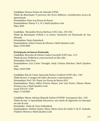 111
Candidata: Etienne Fantini de Almeida (UPM)
Título da dissertação: O percurso dos livros didáticos: considerações acerca da
apresentação
Orientadora: Diana Luz Pessoa de Barros
Examinadores: Hanna V. L. H. e Marli Quadros Leite
Data: 2010
Candidata: Maranúbia Pereira Barbosa (UEL) (doc. 339-343)
Título da dissertação: Oribela e os outros: intertextos em Desmundo de Ana
Miranda
Orientadora: Paulo Galembeck
Examinadores: Esther Gomes de Oliveira e Marli Quadros Leite
Data: 27/03/2009
Participação em bancas Doutorado
Candidata: Mercedes de Fátima Canha Crescitelli (USP) (doc. 117)
Título da tese: Disfluência conversacional na fala culta
Orientador: Dino Preti
Examinadores: Luiz Carlos Travaglia, Suely Cristina Marchesi, Marli Quadros
Leite
Data: 10/03/1998
Candidata: Rita de Cássia Aparecida Pacheco Limberti (USP) (doc. 118)
Título da tese: A imagem do índio: discursos e representações
Orientadora: Prof.ª Drª Diana Luz Pessoa de Barros (DL)
Examinadores: Maria Adélia Ferreira Mauro, José Luiz Fiorin, Gláucia Muniz
Proença Lara e Marli Quadros Leite
Local: FFLCH / USP
Data: 17/10/2003
Candidata: Marise Adriana Mamede Galvão (UNESP/ Araraquara) (doc. 119)
Título da tese: A topicalidade discursisva: um estudo de digressões na interação
em sala de aula
Orientador: Paulo de Tarso Gallembeck
Examinadores: Antônio Suárez Abreu, Maria Lúcia da Cunha V. de O. Andrade,
Vladimir Moreira e Marli Quadros Leite
 
