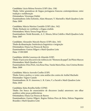 113
Candidata: Lúcia Helena Ferreira (USP) (doc. 338)
Título: Sobre gramáticas de língua portuguesa francesa contemporâneas: entre
tradição e reelaboração
Orientadora: Véronique Dahlet
Examinadores: John Schimitz, Alain Mouzart, V. Marinelli e Marli Quadros Leite
Data: 2009
Candidata: Márcia Martins Castaldo (USP) (doc. 342)
Título: Redação no vestibular: a língua cindida
Orientadora: Maria Teresa Fraga Rocco
Examinadores: Neide Rezende,, A. C. Moura, Sílvia Colello e Marli Quadros Leite
Data: 2007
Candidato: Alexandre Marcelo Bueno (USP) (doc. 345)
Título da dissertação: Intolerância linguística e imigração
Orientadora: Diana Luz Pessoa de Barros
Examinadores: Gaston Hilgert e Marli Quadros Leite
Data: 17/09/2009
Candidata: Jahilda Lourenço de Almeida (USP)
Título: O percurso discursivo da violência em “Homens de papel”, de Plínio Marcos
Orientadora: Marli Quadros Leite
Examinadores: Dino Preti, Ana Rosa Dias, Vanda Maria Elias, Ana Cristina Bentes
Data: 2009
Candidata: Márcia Azevedo Coelho (USP)
Título: Entre a pedra e o vento: uma análise dos contos de Aníbal Machado
Orientador: Vagner Camilo
Examinadores: M. B. Amoroso, L. R. Cairo, V. a Facioli e Marli Quadros Leite
Data: 2010
Candidata: Kátia Bonilha Keller (UPM)
Título: Em busca do enunciatário de discursos (nada) amorosos: um olhar
analítico sobre peças publicitárias
Orientadora: Diana Luz Pessoa de Barros
Examinadores: Gaston Hilgert, Regina Helena Pires de Brito, Helena Nagamine
Brandão e Marli Quadros Leite
 