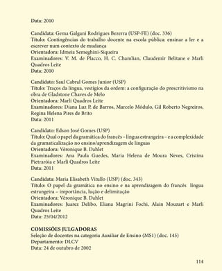 114
Data: 2010
Candidata: Gema Galgani Rodrigues Bezerra (USP-FE) (doc. 336)
Título: Contingências do trabalho docente na escola pública: ensinar a ler e a
escrever num contexto de mudança
Orientadora: Idmeia Semeghini-Siqueira
Examinadores: V. M. de Placco, H. C. Chamlian, Claudemir Belitane e Marli
Quadros Leite
Data: 2010
Candidato: Saul Cabral Gomes Junior (USP)
Título: Traços da língua, vestígios da ordem: a configuração do prescritivismo na
obra de Gladstone Chaves de Melo
Orientadora: Marli Quadros Leite
Examinadores: Diana Luz P. de Barros, Marcelo Módulo, Gil Roberto Negreiros,
Regina Helena Pires de Brito
Data: 2011
Candidato: Edson José Gomes (USP)
Título:Qualopapeldagramáticadofrancês–línguaestrangeira–eacomplexidade
da gramaticalização no ensino/aprendizagem de línguas
Orientadora: Véronique B. Dahlet
Examinadores: Ana Paula Guedes, Maria Helena de Moura Neves, Cristina
Pietraróia e Marli Quadros Leite
Data: 2011
Candidata: Maria Elisabeth Vitullo (USP) (doc. 343)
Título: O papel da gramática no ensino e na aprendizagem do francês língua
estrangeira – importância, lução e delimitação
Orientadora: Véronique B. Dahlet
Examinadores: Juarez Delibo, Eliana Magrini Fochi, Alain Mouzart e Marli
Quadros Leite
Data: 25/04/2012
Comissões julgadoras
Seleção de docentes na categoria Auxiliar de Ensino (MS1) (doc. 145)
Departamento: DLCV
Data: 24 de outubro de 2002
 