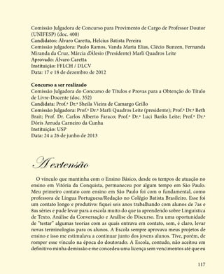 117
Comissão Julgadora de Concurso para Provimento de Cargo de Professor Doutor
(UNIFESP) (doc. 400)
Candidatos: Álvaro Caretta, Helcius Batista Pereira
Comissão julgadora: Paulo Ramos, Vanda Maria Elias, Clécio Bunzen, Fernanda
Miranda da Cruz, Márcia d’Álesio (Presidente) Marli Quadros Leite
Aprovado: Álvaro Caretta
Instituição: FFLCH / DLCV
Data: 17 e 18 de dezembro de 2012
Concurso a ser realizado
Comissão Julgadora do Concurso de Títulos e Provas para a Obtenção do Título
de Livre-Docente (doc. 352)
Candidata: Prof.ª Dr.ª Sheila Vieira de Camargo Grillo
Comissão Julgadora: Prof.ª Dr.ª Marli Quadros Leite (presidente); Prof.ª Dr.ª Beth
Brait; Prof. Dr. Carlos Alberto Faraco; Prof.ª Dr.ª Luci Banks Leite; Prof.ª Dr.ª
Dóris Arruda Carneiro da Cunha
Instituição: USP
Data: 24 a 26 de junho de 2013
A extensão
O vínculo que mantinha com o Ensino Básico, desde os tempos de atuação no
ensino em Vitória da Conquista, permaneceu por algum tempo em São Paulo.
Meu primeiro contato com ensino em São Paulo foi com o fundamental, como
professora de Língua Portuguesa/Redação no Colégio Batista Brasileiro. Esse foi
um contato longo e produtivo: fiquei seis anos trabalhando com alunos de 7as e
8as séries e pude levar para a escola muito do que ia aprendendo sobre Linguística
de Texto, Análise da Conversação e Análise do Discurso. Era uma oportunidade
de “testar” algumas teorias com as quais entrava em contato, sem, é claro, levar
novas terminologias para os alunos. A Escola sempre aprovava meus projetos de
ensino e isso me estimulava a continuar junto dos jovens alunos. Tive, porém, de
romper esse vínculo na época do doutorado. A Escola, contudo, não aceitou em
definitivo minha demissão e me concedeu uma licença sem vencimentos até que eu
 