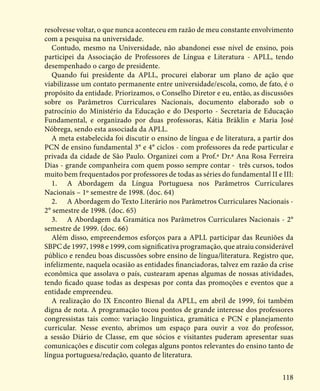 118
resolvesse voltar, o que nunca aconteceu em razão de meu constante envolvimento
com a pesquisa na universidade.
Contudo, mesmo na Universidade, não abandonei esse nível de ensino, pois
participei da Associação de Professores de Língua e Literatura - APLL, tendo
desempenhado o cargo de presidente.
Quando fui presidente da APLL, procurei elaborar um plano de ação que
viabilizasse um contato permanente entre universidade/escola, como, de fato, é o
propósito da entidade. Priorizamos, o Conselho Diretor e eu, então, as discussões
sobre os Parâmetros Curriculares Nacionais, documento elaborado sob o
patrocínio do Ministério da Educação e do Desporto - Secretaria de Educação
Fundamental, e organizado por duas professoras, Kátia Bräklin e Maria José
Nóbrega, sendo esta associada da APLL.
A meta estabelecida foi discutir o ensino de língua e de literatura, a partir dos
PCN de ensino fundamental 3° e 4° ciclos - com professores da rede particular e
privada da cidade de São Paulo. Organizei com a Prof.ª Dr.ª Ana Rosa Ferreira
Dias - grande companheira com quem posso sempre contar - três cursos, todos
muito bem frequentados por professores de todas as séries do fundamental II e III:
1.	 A Abordagem da Língua Portuguesa nos Parâmetros Curriculares
Nacionais – 1º semestre de 1998. (doc. 64)
2.	 A Abordagem do Texto Literário nos Parâmetros Curriculares Nacionais -
2° semestre de 1998. (doc. 65)
3.	 A Abordagem da Gramática nos Parâmetros Curriculares Nacionais - 2°
semestre de 1999. (doc. 66)
Além disso, empreendemos esforços para a APLL participar das Reuniões da
SBPC de 1997, 1998 e 1999, com significativa programação, que atraiu considerável
público e rendeu boas discussões sobre ensino de língua/literatura. Registro que,
infelizmente, naquela ocasião as entidades financiadoras, talvez em razão da crise
econômica que assolava o país, custearam apenas algumas de nossas atividades,
tendo ficado quase todas as despesas por conta das promoções e eventos que a
entidade empreendeu.
A realização do IX Encontro Bienal da APLL, em abril de 1999, foi também
digna de nota. A programação tocou pontos de grande interesse dos professores
congressistas tais como: variação linguística, gramática e PCN e planejamento
curricular. Nesse evento, abrimos um espaço para ouvir a voz do professor,
a sessão Diário de Classe, em que sócios e visitantes puderam apresentar suas
comunicações e discutir com colegas alguns pontos relevantes do ensino tanto de
língua portuguesa/redação, quanto de literatura.
 