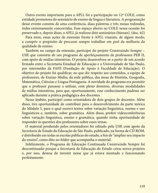 119
Outro evento importante para a APLL foi a participação no 12º COLE, como
entidade promotora do seminário de ensino de língua e literatura. A programação
desse evento constou de uma conferência, duas palestras e três mesas redondas,
todas extremamente concorridas. Esse espaço aberto no COLE nessa ocasião foi
preservado e, depois disso, a APLL já realizou dois seminários (bienais). (doc. 62)
Para mim, essas ações de extensão frente à APLL visaram, de algum modo,
a cumprir o propósito de procurar sempre trabalhar em prol da melhoria da
qualidade de ensino.
Também no campo da extensão, participei do projeto Construindo Sempre –
USP, que consistiu de um programa de aperfeiçoamento de professores PEB II,
com apoio de mídias interativas. O projeto desenvolveu-se a partir de um acordo
firmado entre a Secretaria Estadual de Educação e a Universidade de São Paulo,
por intermédio da FAFE (Fundação de Apoio à Faculdade de Educação). O
objetivo do projeto foi qualificar, no que diz respeito aos conteúdos, a equipe de
professores, de Ensino Médio, da rede pública, das áreas de História, Geografia,
Matemática, Ciências e Língua Portuguesa. A novidade do programa era permitir
que o professor passasse a utilizar, com pleno domínio, diversas modalidades
de mídias interativas, para que, oportunamente, esse conhecimento pudesse ser
aplicado durante a prática pedagógica dos docentes.
Nesse âmbito, participei como orientadora de dois grupos de docentes. Além
disso, tive oportunidade de contribuir para o desenvolvimento da parte teórica
do Módulo I, para o qual escrevi textos sobre variação linguística, norma e uso
linguísticos e, também, sobre gramática. Além disso, proferi videoconferências
sobre variação linguística, ensino e gramática, quando tinha oportunidade de
responder às questões dos professores sobre esses temas.
O material produzido pelos orientadores foi editado pela USP, com apoio da
Secretaria de Estado da Educação de São Paulo, publicado, na forma de CD ROM,
e distribuído em todas as escolas públicas do estado, a fim de “ampliar seu impacto
do ensino”, como dito no folder que acompanha o material.
Infelizmente, o Programa de Educação Continuada Construindo Sempre foi
descontinuado porque a Secretaria de Educação do Estado criou novos projetos
e, por isso, deixou de investir nesse que já estava montado e funcionando
perfeitamente.
 