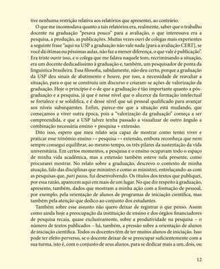 12
tive nenhuma restrição relativa aos relatórios que apresentei, ao contrário.
O que me incomodava quanto a tais relatórios era, realmente, saber que o trabalho
docente na graduação “pesava pouco” para a avaliação, o que interessava era a
pesquisa, a produção, as publicações. Muitas vezes ouvi de colegas mais experientes
a seguinte frase “aqui na USP a graduação não vale nada [para a avaliação CERT], se
você dá ótimas ou péssimas aulas, não faz a menor diferença, o que vale é publicação”.
Era triste ouvir isso, e o colega que me falava naquele tom, recriminando a situação,
era um docente dedicadíssimo à graduação e, também, um pesquisador de ponta da
linguística brasileira. Essa filosofia, sabidamente, não deu certo, porque a graduação
da USP deu sinais de abatimento e houve, por isso, a necessidade de reavaliar a
situação, para o que se construiu um discurso e criaram-se ações de valorização da
graduação. Hoje o princípio é o de que a graduação é tão importante quanto a pós-
graduação e a pesquisa, já que é nesse nível que o alicerce da formação intelectual
se fortalece e se solidifica, e é desse nível que sai pessoal qualificado para avançar
aos níveis subsequentes. Enfim, parece-me que a situação está mudando, que
começamos a viver outra época, pois a “valorização da graduação” começa a ser
compreendida, e que a USP talvez tenha passado a visualizar de outro ângulo a
combinação necessária ensino + pesquisa + extensão.
Dito isso, espero que meu relato seja capaz de mostrar como tentei viver e
praticar esse trinômio ensino ←→ pesquisa ←→ extensão, embora reconheça que nem
sempre consegui equilibrar, ao mesmo tempo, os três pilares da sustentação da vida
universitária. Em certos momentos, a pesquisa e o ensino ocupavam todo o espaço
de minha vida acadêmica, mas a extensão também esteve nela presente, como
procurarei mostrar. No relato sobre a graduação, descrevo o contexto de minha
atuação, falo das disciplinas que ministrei e como as ministrei, entrelaçando-as com
as pesquisas que, pari passu, fui desenvolvendo. Os títulos dos textos que publiquei,
por essa razão, aparecem aqui em mais de um lugar. No que diz respeito à graduação,
apresento, também, dados que mostram a minha ação com a formação de pessoal,
por exemplo, pela orientação de alunos de programas de iniciação científica, mas
também pela atenção que dedico ao conjunto dos estudantes.
Também sobre esse assunto não quero deixar de registrar o que penso. Assim
como ainda hoje a preocupação da instituição de ensino e dos órgãos financiadores
de pesquisa recaía, quase exclusivamente, sobre a produtividade na pesquisa – o
número de textos publicados – há, também, a pressão sobre a orientação de alunos
de iniciação científica. Todos os docentes têm de ter muitos alunos de iniciação. Isso
pode ter efeito perverso, se o docente deixar de se preocupar suficientemente com a
sua turma, isto é, com o conjunto de seus alunos, para se dedicar mais a um, dois, ou
 