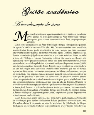 121
Meu envolvimento com a gestão acadêmica teve início em meados de
2003, quando fui eleita pelos colegas da Área de Filologia e Língua
Portuguesa, para exercer a coordenação da Área, cargo que ocupei
até 2005.
Atuei como coordenadora da Área de Filologia e Língua Portuguesa no período
de agosto de 2002 a outubro de 2004 (doc. 98). Durante esses dois anos, a atividade
administrativa tomou parte significativa de meu tempo, por isso, considero
importante resumir algumas de minhas principais ações. Destaco a organização de
bancas e comissões julgadoras de concurso e processos seletivos. Nesse período,
a Área de Filologia e Língua Portuguesa realizou oito concursos (houve oito
aprovados) e nove processos seletivos, sendo seis para claros temporários. Foram
quatro claros concedidos pela Reitoria, concedidos depois da greve de alunos (2002),
um claro decorrente de demissão de um docente, outro resultante da aposentadoria
de um dos colegas. Dois concursos tiveram editais reabertos por não ter havido
aprovados. Dois outros concursos tiveram como candidatos professores da casa que
se submetiam, pela segunda vez, ao processo, para, já como doutores, saírem da
condição de “precários” e passarem à de “nomeados”. Os processos seletivos para os
claros temporários foram realizados continuamente para que as atividades da Área
não sofressem solução de continuidade por causa da falta de docentes. O tempo e o
trabalho investidos nesse processo foram significativos: a elaboração de documentos,
a formação de bancas e o próprio funcionamento do processo de concurso não são
tarefas simples de se realizar. O resultado de todo esse trabalho foi positivo, porque
a Área de Filologia e Língua Portuguesa (AFLP) ampliou seu quadro de professores
e funcionou de modo eficiente.
Além disso, atuei, como suplente, mas com efetiva participação, na Comissão
de Graduação, para ajudar a solucionar difíceis problemas do curso (doc. 99).
Um deles relativo à concessão, ou não, do acréscimo da Habilitação de Língua
Portuguesa ao currículo de alunos ingressantes pelo art. 67 (como portadores de
Gestão acadêmica
A coordenação da área
 