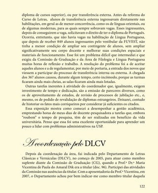 122
diploma de cursos superior), ou por transferência externa. Antes da reforma do
Curso de Letras, alunos de transferência externa ingressavam diretamente nas
habilitações, em geral as de menor concorrência, como os de línguas orientais, ou
de algumas modernas, para as quais sempre sobravam vagas. Esses ingressantes,
depois de conseguirem a vaga, solicitavam o direito de ter o diploma de Português.
Ocorria, entretanto, que não havia vagas na habilitação de Língua Portuguesa,
que depois de receber 849 alunos ingressantes pelo vestibular da FUVEST, não
tinha a menor condição de ampliar seu contingente de alunos, sem ampliar
significativamente seu corpo docente e melhorar suas condições espaciais e
materiais de funcionamento. Esse foi um problema difícil que intermediei e que
exigiu da Comissão de Graduação e da Área de Filologia e Língua Portuguesa
muitas horas de reflexão e trabalho. A resolução do problema foi a de aceitar
aqueles alunos e a de regulamentar, por meio de portaria, a entrada dos novos que
viessem a participar do processo de transferência interna ou externa. A chegada
dos 367 alunos causou, durante algum tempo, certo incômodo, porque as turmas
ficaram ainda mais cheias, as salas ficaram ainda mais lotadas.
Outras tarefas inerentes à atividade do coordenador que, igualmente, exigem
investimento de tempo e dedicação, são a emissão de pareceres diversos, como
os de aproveitamento de estudos, de revisão de processos de jubilação etc., e,
mesmo, os de pedido de revalidação de diplomas estrangeiros. Deixarei, contudo
de historiar os fatos mais corriqueiros por considerar já suficientes os citados.
Essa exposição mostra como comecei a desempenhar a gestão acadêmica,
emprestando horas de meus dias de docente-pesquisadora a tarefas que, embora
“roubem” o tempo de pesquisa, têm de ser realizadas em benefício da vida
universitária. Penso que essa foi uma excelente oportunidade para aprender um
pouco a lidar com problemas administrativos na USP.
AcoordenaçãopeloDLCV
Depois da coordenação da área, fui indicada pelo Departamento de Letras
Clássicas e Vernáculas (DLCV), no começo de 2005, para atuar como membro
suplente diante da Comissão de Graduação (CG), quando a Prof.ª Dr.ª Maria
Vicentina de Paula do Amaral Dik era a titular (doc. 96). Participei das atividades
da Comissão nas ausências da titular. Com a aposentadoria da Prof.ª Vicentina, em
2007, o Departamento achou por bem indicar-me como membro titular daquela
 