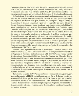 123
Comissão, para o triênio 2007-2010. Permaneci, então, como representante do
DLCV (ou, na terminologia atual, como Coordenadora de Curso), tendo sido
reconduzida uma vez, para o triênio 2010-2013. De conselheira coordenadora,
passei,poreleição,aexercerapresidênciadaComissãodeGraduaçãodaFaculdade.
A Comissão de Graduação é formada por coordenadores de cursos (no caso da
FFLCH, por exemplo, História, Geografia, Ciências Sociais), por coordenadores
de conjuntos de Habilitações (por exemplo, de Português, Grego e Latim; de
Linguística; de Línguas Modernas) e por um coordenador do Curso Básico de
Letras. Esses coordenadores têm a função de organizar os cursos ou habilitações
a que estão ligados, com base nas diretrizes estabelecidas pela Comissão e pelo
Conselho de Graduação (CoG), da Pró-Reitoria de Graduação. O coordenador
de curso/habilitações é responsável pela divulgação, no seu âmbito de atuação,
de todas as informações relativas ao andamento da política acadêmica, pelo
desenvolvimento das atividades referentes ao desenvolvimento da política
acadêmica (matrículas, projetos, bolsas, avaliações etc.) e pelo cumprimento de
prazos exigidos para o desenvolvimento de todas as ações da graduação. Essas
eram, então, as minhas funções como representante do DLCV na CG. Essas tarefas
foram por mim cumpridas quando estava apenas na função de coordenadora das
habilitações do DLCV. (doc. 400)
Também como representante do DLCV, participei da Comissão Interunidades
de Licenciatura (CIL). Essa Comissão foi formada para implantar na Universidade
o Programa de Formação de Professores da USP (PFPUSP), que visou a atender
à exigência da Resolução 02/2002 do Conselho Estadual de Educação. Por tal
Resolução a USP, assim como todas as instituições de ensino superior que tinham
e têm cursos de licenciatura, deveria integrar as licenciaturas aos bacharelados,
pela inclusão de disciplinas e conteúdos relacionados ao ensino. O objetivo dessa
nova orientação era o de acabar com o modelo antigo, pelo qual o aluno cursava
o bacharelado em três anos e somente no último partia para os conteúdos de
licenciatura, ficando, assim, a maior parte de sua formação sem contato com os
assuntos do ensino.
Para muitas unidades da USP esse projeto não causou problemas, porém, para
a nossa Faculdade, a FFLCH, especialmente para o Curso de Letras, esse foi um
assunto difícil desde que foi anunciado, em 2004. Ocorria que, por princípio,
os docentes, exceto os do Departamento de Letras Modernas, não aceitavam a
inserção da licenciatura e resistiam à implantação do Programa. Foram muitas as
discussões sobre o tema e a resposta acerca da implantação ou não da licenciatura
era sempre negativa.
 