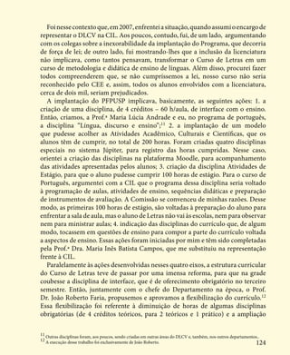 124
Foinessecontextoque,em2007,enfrenteiasituação,quandoassumioencargode
representar o DLCV na CIL. Aos poucos, contudo, fui, de um lado, argumentando
com os colegas sobre a inexorabilidade da implantação do Programa, que decorria
de força de lei; de outro lado, fui mostrando-lhes que a inclusão da licenciatura
não implicava, como tantos pensavam, transformar o Curso de Letras em um
curso de metodologia e didática de ensino de línguas. Além disso, procurei fazer
todos compreenderem que, se não cumpríssemos a lei, nosso curso não seria
reconhecido pelo CEE e, assim, todos os alunos envolvidos com a licenciatura,
cerca de dois mil, seriam prejudicados.
A implantação do PFPUSP implicava, basicamente, as seguintes ações: 1. a
criação de uma disciplina, de 4 créditos – 60 h/aula, de interface com o ensino.
Então, criamos, a Prof.ª Maria Lúcia Andrade e eu, no programa de português,
a disciplina “Língua, discurso e ensino”;11
2. a implantação de um modelo
que pudesse acolher as Atividades Acadêmico, Culturais e Científicas, que os
alunos têm de cumprir, no total de 200 horas. Foram criadas quatro disciplinas
especiais no sistema Júpiter, para registro das horas cumpridas. Nesse caso,
orientei a criação das disciplinas na plataforma Moodle, para acompanhamento
das atividades apresentadas pelos alunos; 3. criação da disciplina Atividades de
Estágio, para que o aluno pudesse cumprir 100 horas de estágio. Para o curso de
Português, argumentei com a CIL que o programa dessa disciplina seria voltado
à programação de aulas, atividades de ensino, sequências didáticas e preparação
de instrumentos de avaliação. A Comissão se convenceu de minhas razões. Desse
modo, as primeiras 100 horas de estágio, são voltadas à preparação do aluno para
enfrentar a sala de aula, mas o aluno de Letras não vai às escolas, nem para observar
nem para ministrar aulas; 4. indicação das disciplinas do currículo que, de algum
modo, tocassem em questões de ensino para compor a parte do currículo voltada
a aspectos de ensino. Essas ações foram iniciadas por mim e têm sido completadas
pela Prof.ª Dra. Maria Inês Batista Campos, que me substituiu na representação
frente à CIL.
Paralelamente às ações desenvolvidas nesses quatro eixos, a estrutura curricular
do Curso de Letras teve de passar por uma imensa reforma, para que na grade
coubesse a disciplina de interface, que é de oferecimento obrigatório no terceiro
semestre. Então, juntamente com o chefe do Departamento na época, o Prof.
Dr. João Roberto Faria, propusemos e aprovamos a flexibilização do currículo.12
Essa flexibilização foi referente à diminuição de horas de algumas disciplinas
obrigatórias (de 4 créditos teóricos, para 2 teóricos e 1 prático) e a ampliação
11
Outras disciplinas foram, aos poucos, sendo criadas em outras áreas do DLCV e, também, nos outros departamentos..
12
A execução desse trabalho foi exclusivamente de João Roberto.
 