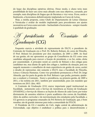 125
do leque das disciplinas optativas eletivas. Desse modo, o aluno teria mais
possibilidade de fazer um curso mais afinado com seus objetivos, cursando, por
exemplo, mais disciplinas de língua que de literatura e vice-versa. Ficou, assim e
finalmente, a licenciatura definitivamente implantada no Curso de Letras.
Hoje, a minha proposta, como Chefe do Departamento de Letras Clássicas
e Vernáculas é avaliar do modelo implantado para procedermos aos ajustes
necessários ao Curso como um todo – bacharelado e licenciatura – sempre visando
à qualidade da graduação.
A presidência da Comissão de
Graduação(CG)
Enquanto exercia a atividade de representante do DLCV, o presidente da
Comissão de Graduação era o Prof. Dr. Roberto Bolzani, do curso de Filosofia.
O Prof. Bolzani foi presidente por dois mandatos, de 2005 a 2009. Ao final
de sua gestão, ele me apresentou ao grupo de Conselheiros da CG como uma
candidata adequada para exercer a função de presidente, e eu fui, então, eleita
por unanimidade. A princípio resisti ao convite de Bolzani e dos colegas para
candidatar-me, mas diante do apelo dos colegas e, também da situação, pois era
naquele momento o conselheiro de mais experiência em gestão de curso, aceitei
o desafio de representar, não somente o DLCV, mas a Faculdade de Filosofia,
Letras e Ciências Humanas. Como vice-presidente permaneceu o Prof. Dr. Jorge
Almeida, que fez parte da gestão do Prof. Bolzani e que podia, portanto, ajudar-
me a conduzir a Comissão. Exerci a presidência, na primeira gestão, de 2009 a
2011, e fui reeleita em 2011, também por unanimidade, para um mandato que
terminou em 2013. (doc. 403)
A Comissão de Graduação (CG) exerce importante papel institucional na
Faculdade, juntamente com o Serviço de Assistência ao Ensino de Graduação
(SVASENG), o Serviço de Alunos e as Seções de Alunos de cada Curso, por tratar
diretamente de assuntos relativos à parte acadêmica dos cursos da Faculdade.
Além da análise curricular e da movimentação dos estudantes pela Faculdade, a
CG gerencia os programas emanados da Pró-Reitoria de Graduação, que, é bom
ressaltar, são de grande interesse para toda a comunidade da FFLCH.
O Presidente da CG é membro do CoG, órgão central da administração da
Universidade, cujo objetivo é estabelecer a política para o desenvolvimento e
 