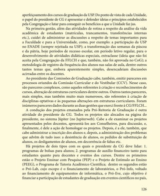 126
aperfeiçoamento dos cursos de graduação da USP. Do ponto de vista de cada Unidade,
o papel do presidente de CG é apresentar e defender ideias e princípios estabelecidos
pela Congregação e lutar para conseguir os benefícios a que a Unidade faz jus.
Na primeira gestão, além das atividades de rotina a respeito da análise da vida
acadêmica de estudantes (matrículas, trancamentos, transferências internas
etc.), cuidei de administrar as discussões a respeito de temas importantes para
a Faculdade e para a Universidade, como, por exemplo: a participação da USP
no ENADE (sempre rejeitada na USP); a transformação das semanas da páscoa
e da pátria, hoje períodos de recesso escolar, em período letivo regular, para o
desenvolvimento de atividades didáticas especiais, extraclasse (ideia que não foi
aceita pela Congregação da FFLCH e que, também, não foi aprovada no CoG); a
metodologia de registro da frequência dos alunos nas salas de aula, dentre outros
tantos temas que, embora aparentemente simples, desencadeiam discussões
acirradas entre os docentes.
Ao presidente das Comissões de Graduação cabe, também, emitir pareceres em
processos oriundos da Comissão Curricular e do Vestibular (CCV). Nesse caso,
são pareceres complexos, como aqueles referentes à criação e reconhecimentos de
cursos, alteração de estruturas curriculares dentre outros. Outros tantos pareceres,
mais simples, mas também muito mais numerosos, são referentes à criação de
disciplinas optativas e às pequenas alterações em estruturas curriculares. Foram
inúmeros pareceres dados durante as duas gestões que exerci frente à CG/FFLCH...
A condução dos projetos emanados pela Pró-Reitoria de Graduação é outra
atividade do presidente da CG. Todos os projetos são alocados na página do
presidente, no sistema Júpiter (no Jupiterweb). Cabe a ele examinar os projetos
apresentados pelos docentes, apresentá-los aos Conselheiros, para discussão, e,
finalmente, é dele a ação de homologar os projetos. Depois, é a ele, também, que
cabe administrar a inscrição dos alunos e, depois, a administração dos problemas
que advêm de tudo isso: a desistência de alunos, os pedidos de substituição de
alunos, os desligamentos de alunos, em decorrência de faltas etc.
Há projetos de dois tipos com os quais o presidente da CG deve lidar: 1.
programas de bolsas para alunos; 2. programas de auxílio financeiro tanto para
estudantes quanto para docentes e eventos dos cursos. Dentre os primeiros
estão o Projeto Ensinar com Pesquisa (PEP) e o Projeto de Estímulo ao Ensino
(PEEG), o Programa de Tutoria Acadêmico Científica; dentre os segundos estão
o Pró-Lab, cujo escopo é o financiamento de laboratórios, o Pró-Info, voltado
ao financiamento de equipamentos de informática, o Pró-Eve, cujo objetivo é
financiar a participação de estudantes de graduação em eventos científicos no país,
 