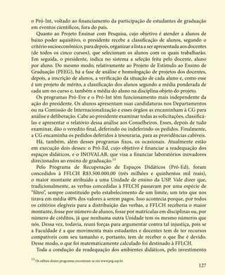 127
o Pró-Int, voltado ao financiamento da participação de estudantes de graduação
em eventos científicos, fora do país.
Quanto ao Projeto Ensinar com Pesquisa, cujo objetivo é atender a alunos de
baixo poder aquisitivo, o presidente recebe a classificação de alunos, segundo o
critério socioeconômico, para depois, organizar a lista a ser apresentada aos docentes
(de todos os cinco cursos), que selecionam os alunos com os quais trabalharão.
Em seguida, o presidente, indica no sistema a seleção feita pelo docente, aluno
por aluno. Do mesmo modo, relativamente ao Projeto de Estímulo ao Ensino de
Graduação (PEEG), há a fase de análise e homologação de projetos dos docentes,
depois, a inscrição de alunos, a verificação da situação de cada aluno e, como esse
é um projeto de mérito, a classificação dos alunos segundo a média ponderada de
cada um no curso e, também a média do aluno na disciplina objeto do projeto.
Os programas Pró-Eve e o Pró-Int têm funcionamento mais independente da
ação do presidente. Os alunos apresentam suas candidaturas nos Departamentos
ou na Comissão de Internacionalização e esses órgãos as encaminham à CG para
análise e deliberação. Cabe ao presidente examinar todas as solicitações, classificá-
las e apresentar o relatório dessa análise aos Conselheiros. Esses, depois de tudo
examinar, dão o veredito final, deferindo ou indeferindo os pedidos. Finalmente,
a CG encaminha os pedidos deferidos à tesouraria, para as providências cabíveis.
Há, também, além desses programas fixos, os ocasionais. Atualmente estão
em execução dois desses: o Pró-Ed, cujo objetivo é financiar a readequação dos
espaços didáticos, e o INOVALAB, que visa a financiar laboratórios inovadores
direcionados ao ensino de graduação.13
Pelo Programa de Recuperação de Espaços Didáticos (Pró-Ed), foram
concedidos à FFLCH R$3.500.000,00 (três milhões e quinhentos mil reais),
o maior montante atribuído a uma Unidade de ensino da USP. Vale dizer que,
tradicionalmente, as verbas concedidas à FFLCH passavam por uma espécie de
“filtro”, sempre constituído pelo estabelecimento de um limite, um teto que nos
tirava em média 40% dos valores a serem pagos. Isso acontecia porque, por todos
os critérios elegíveis para a distribuição das verbas, a FFLCH receberia o maior
montante, fosse por número de alunos, fosse por matrículas em disciplinas ou, por
número de créditos, já que nenhuma outra Unidade tem os mesmo números que
nós. Dessa vez, todavia, reuni forças para argumentar contra tal injustiça, pois se
a Faculdade é a que movimenta mais estudantes e docentes tem de ter recursos
compatíveis com seu tamanho e, portanto, tem de receber o que lhe é devido.
Desse modo, o que foi matematicamente calculado foi destinado à FFLCH.
Toda a condução da readequação dos ambientes didáticos, pelo investimento
11
Os editais destes programas encontram-se em www.prg.usp.br.
 