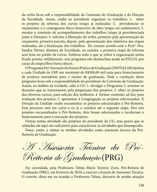 128
da verba ficou sob a responsabilidade da Comissão de Graduação e da Direção
da Faculdade. Assim, coube ao presidente organizar os trabalhos: 1. obter
os projetos de reforma dos cursos (etapa já realizada); 2. providenciar os
orçamentos e o cronograma físico-financeiro da obra (etapa em andamento); 3.
montar a comissão de acompanhamento dos trabalhos (etapa já providenciada
junto à Direção); 4. solicitar a liberação da verba, primeiro pela apresentação do
orçamento, primeira parcela, depois, pela apresentação dos relatórios das etapas
realizadas, até a finalização dos trabalhos. De comum acordo com a Prof.ª Dra.
Sandra Nitrini, diretora da Faculdade, na ocasião, a primeira etapa da reforma
será feita no prédio de Letras. Embora tudo o que se refere à organização tenha
ficado pronto, infelizmente, esse programa não deslanchou ainda na FFLCH, por
causa de empecilhos burocráticos.
OProgramaPró-InovaçãodoEnsinoPráticodeGraduação(INOVALAB)destina
a cada Unidade da USP um montante de R$500,00 mil reais para financiamento
de projetos inovadores para o ensino de graduação. Toda a condução desse
programa ficou sob a responsabilidade do presidente da Comissão de Graduação.
Assim, no âmbito da Unidade, cabe à CG: 1. divulgar o Programa; 2. orientar os
docentes que se interessarem pela preparação dos projetos; 3. obter os projetos
dos diversos cursos, para seleção dos melhores; 4. formar comissão ad hoc para
avaliação dos projetos; 5. apresentar à Congregação os projetos selecionados. À
Direção da Unidade coube encaminhar os projetos selecionados à Pró-Reitoria.
Esse processo está em curso e eu já o conduzi até a segunda etapa. Dos três
projetos encaminhados à Pró-Reitoria, dois foram selecionados e receberam o
financiamento para a execução dos projetos.
Outras tantas atividade são próprias do presidente da CG, mas penso que as
relatadas até aqui são suficientes para caracterizar as atividades que desempenha.
Passo, então, a relatar as minhas atividades como assessora técnica da Pró-
Reitoria de Graduação.
A Assessoria Técnica da Pró-
Reitoria de Graduação(PRG)
Fui convidada, pela Professora Telma Maria Tenório Zorn, Pró-Reitora de
Graduação (PRG), em fevereiro de 2010, a exercer a função de Assessora Técnica.
O convite, disse-me na ocasião a Professora Telma, decorria de minha atuação
 