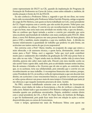 129
como representante do DLCV na CIL, quando da implantação do Programa de
Formação de Professores no Curso de Letras, como antes relatado e, também, de
minha atuação à frente da CG da FFLCH.
Eu não conhecia a Professora Telma e, segundo o que ela me disse, me nome
havia sido recomendada pela Professora Selma Garrido Pimenta, antiga ocupante
do cargo de Pró-Reitora, com quem eu havia trabalhado no CoG, como presidente
da CG. Fiquei surpresa com o convite, que não aceitei de pronto. Voltei para casa
com o problema na cabeça. O convite era um reconhecimento de meu trabalho,
o que era bom, mas seria mais uma atividade em minha vida, o que era demais...
Mas eu confesso que fiquei tentada a aceitar o convite por entender que seria
uma excelente oportunidade de trabalhar com mais condições pela FFLCH. Além
disso, a nova Pró-Reitora pareceu-me uma pessoa honesta, cheia de bons planos
para a USP, e, também, muito simpática, o que era, também, bom. A dúvida era
mesmo relativamente à quantidade de trabalho que poderia vir pela frente, em
acréscimo aos tantos outros de que já era responsável.
Em conversa com a Prof.ª Maria Amélia, ex-ocupante do cargo que estava a
mim oferecido, o de assessora técnica, e quem havia, diretamente, citado meu
nome para a Prof.ª Telma, ouvi o seguinte: “acho que você pode contribuir
muito para o andamento dos trabalhos da graduação da USP, mas pense bem se
isso cabe na sua vida...”. Fiquei ainda mais na dúvida, minha vida já estava bem
cheinha, parecia não caber mais nada nela. Discuti com meu marido: aceito ou
não aceito? Sem o apoio dele, nada feito, pois as atividades tomam noites inteiras,
fins de semana e feriados a fio. Ocorreu que ele não se opôs, ao contrário, disse
que, se eu aceitasse, teria sua solidariedade, pois entendia que o convite era um
reconhecimento ao meu trabalho. A recompensa financeira não contava, porque,
como Presidente de CG, já recebia a verba de representação a que um docente tem
direito, em acréscimo a seus vencimentos básicos; a questão era somente pensar
se valia a pena oferecer um pouco mais do meu tempo à Universidade que tanto já
me ofereceu e que naquele momento precisava de mim. Aceitei.
Na PRG, comecei trabalhando somente com as atividades da Licenciatura.
Primeiro, reuni dados de todas as licenciaturas, a fim de verificar a situação de
cada curso. Relatei tudo o que encontrei à Pró-Reitora e indiquei as ações a serem
tomadas quanto aos problemas encontrados. Depois, estabeleci contato direto
com o atual presidente da CIL, o Prof. Dr. Paulo Sano, do Instituto de Biologia,
o que foi fundamental, pois pude ficar mais livre em relação às ações a serem
desenvolvidas para os cursos de Licenciatura.
Com o tempo, aproximei-me mais da Professora Telma com quem me
 