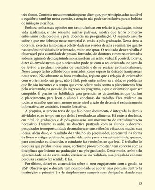 13
três alunos. Com esse meu comentário quero dizer que, por princípio, acho saudável
o equilíbrio também nessa questão, a atenção não pode ser exclusiva para o bolsista
de iniciação científica.
Embora tenha essas opiniões um tanto ufanistas em relação à graduação, minha
vida acadêmica, e não somente minhas palavras, mostra que tenho o mesmo
entusiasmo pela pesquisa e pela docência na pós-graduação. O segundo assunto
sobre o que me debruço nesse memorial é, então, a pós-graduação. Nessa área, a
docência, exercida tanto para a coletividade nas sessões de aula e seminários quanto
nas sessões individuais de orientação, muito me apraz. O resultado desse trabalho é
observável pela quantidade de pessoal formado, são doutores e mestres orientados
sobumregimedededicaçãoindemonstrávelemumrelatoverbal.Épossível,todavia,
dizer do envolvimento que o orientador pode ter com o seu orientado, no sentido
de levá-lo a produzir pesquisa de qualidade e de se realizar profissionalmente.
Nesse campo tenho colhido bons resultados, como espero ter deixado transparecer
neste texto. Não obstante os bons resultados, registro que a relação do orientador
com o orientando, em geral, não é fácil, pois entre ambos há a vida, os problemas
que lhe são inerentes e o tempo que corre célere; tudo contra o planejamento feito
pelo orientando, na ocasião do ingresso no programa, e que o orientador quer ver
cumprido. É preciso ter habilidade para gerenciar as circunstâncias que burlam
o planejamento, para levar o aluno à conclusão do trabalho. Fica evidente em
todas as ocasiões que nem mesmo nesse nível a ação do docente é exclusivamente
informativa, ao contrário, é muito formativa.
A pesquisa, o terceiro tema de que falo neste documento, é integrada às demais
atividades e, ao tempo em que delas é resultado, as alimenta. Há entre a docência,
em nível de graduação e de pós-graduação, um movimento de retroalimentação
necessário. Durante as aulas, na dialética praticada com os alunos, o docente-
pesquisador tem oportunidade de amadurecer suas reflexões e fixar, ou mudar, suas
ideias. Além disso, o resultado do trabalho do pesquisador, apreensível na forma
de livros e artigos publicados, ganha vida, pois passa a ter aplicabilidade, quando,
para concordar ou discordar, o estudante faz remissões ao que leu. O trabalho de
pesquisa que produzi nesses anos, conforme procuro mostrar, tem conexão com as
disciplinas que leciono na graduação e na pós-graduação. Desse modo, tenho tido
oportunidade de, de certo modo, verificar se, na realidade, essa propalada conexão
pesquisa e ensino faz sentido. E faz.
Por último, deixei os comentários sobre o meu engajamento com a gestão na
USP. Observo que o docente tem possibilidade de adotar duas posturas dentro da
instituição: a primeira é a de simplesmente cumprir suas obrigações, dando suas
 