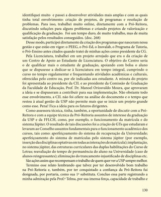 130
identifiquei muito e passei a desenvolver atividades mais amplas e com as quais
tinha total envolvimento: criação de projetos, de programas e resolução de
problemas. Para isso, trabalhei muito online, diretamente com a Pró-Reitora,
discutindo soluções para alguns problemas e criando projetos de valorização e
qualificação da graduação. Foi um tempo duro, de muito trabalho, mas de muita
satisfação pelos resultados conseguidos. (doc. 268)
Desse modo, participei diretamente da criação dos programas que nasceram nessa
gestão e que estão em vigor: o PEEG, o Pró-Ed, o Inovalab, o Programa de Tutoria,
o Pró-Ensino antes citados quando tratei de minhas ações como presidente da CG.
Pela Licenciatura, trabalhei em um projeto arrojado que era o da criação de
um Centro de Apoio ao Estudante de Licenciatura. O objetivo do Centro seria
o de qualificar mais o estudante de graduação, apoiando com bolsa o aluno
que se dispusesse a dedicar-se à licenciatura em tempo integral, cumprindo o
curso no tempo regulamentar e frequentando atividades acadêmicas e culturais,
oferecidas pelo centro ou, por ele indicadas aos estudante. A minuta do projeto
foi apresentada ao presidente da CIL e ao presidente da Comissão de Graduação
da Faculdade de Educação, Prof. Dr. Manoel Oriosvaldo Moura, que aprovaram
a ideia e se dispuseram a contribuir para sua implementação. Não obstante todo
esse envolvimento, a CIL não foi célere na análise do documento e o tempo que
restou à atual gestão da USP não permite mais que se inicie um projeto grande
como esse. Pena! Fica a ideia para os futuros dirigentes.
Como assessora técnica, tinha, também, a oportunidade de discutir com a Pró-
Reitora e com a equipe técnica da Pró-Reitoria assuntos de interesse da graduação
da USP e da FFLCH, como, por exemplo, o funcionamento da matrícula e do
sistema Júpiter. O resultado de tais discussões foi a criação de GTs que estudaram e
levaram ao Conselho assuntos fundamentais para o funcionamento acadêmico dos
cursos, tais como: aperfeiçoamento do sistema de recuperação da Universidade;
aperfeiçoamento do sistema de matrículas pelo sistema júpiter (por exemplo,
inserçãodasdisciplinasoptativasemtodasasinteraçõesdematrícula);implantação,
no sistema júpiter, das estruturas curriculares das duplas habilitações do Curso de
Letras; reavaliação do tempo de permanência do aluno na Universidade (caso de
alunos reingressantes); eliminação do trancamento injustificado de disciplinas etc.
SãoaçõesassimquerecompensamotrabalhodequemquerveraUSPsempremelhor.
Termino esse relato lembrando que talvez por ter desenvolvido bom trabalho
na Pró-Reitoria e, também, por ter conquistado a confiança da Pró-Reitora fui
designada, por portaria, como sua 1ª substituta. Concluo essa parte registrando a
minha admiração pela Prof.ª Telma, por sua imensa força, capacidade de trabalho e
 