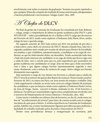 131
envolvimento com todos os assuntos da graduação. Termino essa parte repetindo o
queaprópriaTelmadizarespeitodoresultadodenossoconvíviopois,ultrapassamos
a barreira profissional e nos tornamos “amigas-irmãs”. (doc. 269)
A Chefia doDLCV
No final da gestão da Comissão de Graduação fui consultada por João Roberto
− colega, amigo e companheiro de labuta na gestão acadêmica pelo DLCV e pela
FFLCH/USP − sobre a possibilidade de vir a chefiar o DLCV, cargo que ele exerceu
até fevereiro de 2013, tendo como suplente a Professora Ieda Maria Alves, minha
colega de área e querida amiga.
No segundo semestre de 2012 João estava nos EUA em período de pós-doc e
a Ieda estava como chefe em exercício do DLCV. Mesmo estando fora, João foi o
segundo candidato mais votado por ocasião da eleição para Diretor da Faculdade,
em outubro, o que o habilitou, automaticamente, a candidatar-se ao cargo de vice-
diretor, ao que foi efetivamente eleito, em dezembro. Tendo acontecido tudo isso,
e Ieda não tendo interesse em candidatar-se ao cago de chefia que ficava vago com
a saída de João, veio o convite para que eu, pela experiência que acumulara em
gestão acadêmica me candidatasse ao cargo. João me disse que a Ieda concordava
com a ideia e que alguns colegas haviam espontaneamente sugerido o meu
nome. Realmente, com a notícia da vacância do cargo, vários colegas me fizeram
diretamente essa sugestão.
João assumiria o cargo de vice-diretor em fevereiro e a eleição para a chefia do
DLCV teria de acontecer até quinze dias depois da vacância. Nessa ocasião, janeiro/
fevereiro de 2013, eu estava em Paris, em uma missão de estudos e trabalho. João
e Ieda organizaram a eleição, eu enviei uma carta aos colegas falando da aceitação
da candidatura, a que me lançava, tendo como suplente a Professora Paula Correa,
da Área de Grego. Assim, concorri à eleição, realizada no dia 19 de fevereiro, à
distância. Fui eleita por unanimidade e agora estou completamente envolvida com
o universo do Departamento de Letras Clássicas e Vernáculas. (doc. 402)
Como iniciei o trabalho nos últimos dias de fevereiro, no dia 26, ainda estou em
fase de “reconhecimento de terreno”, para fazer, de comum acordo com os colegas,
um plano de ação para o biênio. A minha experiência na Comissão de Graduação,
porém, habilita-me a tomar imediatamente algumas providências para melhorar a
qualidade do trabalho realizado pelos docentes e funcionários do DLCV.
Dentre essas providências destaco a reorganização da secretaria, pela
 