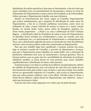 132
distribuição de tarefas específicas e fixas para os funcionários, a fim de evitar que
sejam cometidos erros no preenchimento de documentos e atrasos no envio de
informações do Departamento a outros setores da Faculdade ou da Universidade.
Enfim, para que o Departamento trabalhe com mais eficiência.
Quanto ao funcionamento das Áreas, sugeri ao Conselho Departamental,
que aceitou imediatamente, que a proposta de distribuição de aulas saísse do
Departamento, a fim de se evitarem problemas recorrentes, como: erros na
atribuição de aulas, criação indevida de turmas (a menos ou a mais), turmas
lotadas, ou turmas muito vazias, pouca oferta de disciplinas optativas etc.
Desse modo, preparamos - a Paula e eu, com a colaboração da Prof.ª Giuliana
Ragusa - a distribuição ideal de disciplinas de todas as áreas do Departamento.
As planilhas foram enviadas aos coordenadores e esses, em reunião com seus
pares, analisaram-nas e as apresentaram ao Departamento a contraproposta da
Área, caso a distribuição sugerida não possa ser praticada em razão de problemas
internos, como licenças prêmio, ainda não comunicadas ao Departamento.
Para que esse trabalho fique bem equilibrado e racional, solicitei das áreas,
logo na primeira reunião do Conselho, a previsão de afastamentos e licenças,
para que o Departamento possa trabalhar, em tempo hábil, com a solicitação de
professores substitutos (em casos de afastamentos e licenças gestante). Para as
licenças prêmio, para as quais não há a possibilidade de solicitação de professor
substituto, também, as Áreas devem ter uma previsão, para, assim, trabalhar
equilibradamente a distribuição de aulas a cada semestre.
O próximo passo a ser dado no sentido de se elaborar um planejamento coletivo
do trabalho do Departamento será o de solicitar de cada Área um estudo de seu
funcionamento atual, para avaliar o que vai bem e o que deve mudar. Essa análise
deverá ser apresentada oralmente no Conselho, e por escrito ao Departamento,
para que todos possam colaborar com a área alheia. Ouvidas todas as Áreas, a
chefia deverá elaborar o plano bienal do Departamento, com objetivos, metas e
ações que favoreçam a todos.
É preciso dar mais corda à pipa para ver a altura que ela pode alcançar.
 