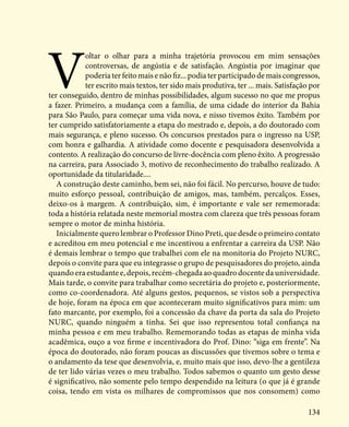 134
V
oltar o olhar para a minha trajetória provocou em mim sensações
controversas, de angústia e de satisfação. Angústia por imaginar que
poderia ter feito mais e não fiz... podia ter participado de mais congressos,
ter escrito mais textos, ter sido mais produtiva, ter ... mais. Satisfação por
ter conseguido, dentro de minhas possibilidades, algum sucesso no que me propus
a fazer. Primeiro, a mudança com a família, de uma cidade do interior da Bahia
para São Paulo, para começar uma vida nova, e nisso tivemos êxito. Também por
ter cumprido satisfatoriamente a etapa do mestrado e, depois, a do doutorado com
mais segurança, e pleno sucesso. Os concursos prestados para o ingresso na USP,
com honra e galhardia. A atividade como docente e pesquisadora desenvolvida a
contento. A realização do concurso de livre-docência com pleno êxito. A progressão
na carreira, para Associado 3, motivo de reconhecimento do trabalho realizado. A
oportunidade da titularidade....
A construção deste caminho, bem sei, não foi fácil. No percurso, houve de tudo:
muito esforço pessoal, contribuição de amigos, mas, também, percalços. Esses,
deixo-os à margem. A contribuição, sim, é importante e vale ser rememorada:
toda a história relatada neste memorial mostra com clareza que três pessoas foram
sempre o motor de minha história.
Inicialmente quero lembrar o Professor Dino Preti, que desde o primeiro contato
e acreditou em meu potencial e me incentivou a enfrentar a carreira da USP. Não
é demais lembrar o tempo que trabalhei com ele na monitoria do Projeto NURC,
depois o convite para que eu integrasse o grupo de pesquisadores do projeto, ainda
quando era estudante e, depois, recém-chegada ao quadro docente da universidade.
Mais tarde, o convite para trabalhar como secretária do projeto e, posteriormente,
como co-coordenadora. Até alguns gestos, pequenos, se vistos sob a perspectiva
de hoje, foram na época em que aconteceram muito significativos para mim: um
fato marcante, por exemplo, foi a concessão da chave da porta da sala do Projeto
NURC, quando ninguém a tinha. Sei que isso representou total confiança na
minha pessoa e em meu trabalho. Rememorando todas as etapas de minha vida
acadêmica, ouço a voz firme e incentivadora do Prof. Dino: “siga em frente”. Na
época do doutorado, não foram poucas as discussões que tivemos sobre o tema e
o andamento da tese que desenvolvia, e, muito mais que isso, devo-lhe a gentileza
de ter lido várias vezes o meu trabalho. Todos sabemos o quanto um gesto desse
é significativo, não somente pelo tempo despendido na leitura (o que já é grande
coisa, tendo em vista os milhares de compromissos que nos consomem) como
 